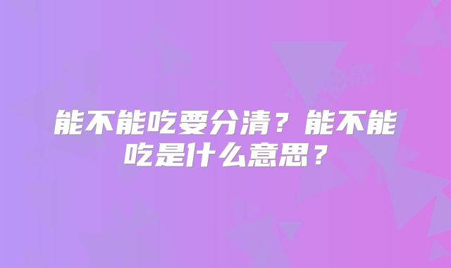 能不能吃要分清？能不能吃是什么意思？