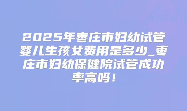 2025年枣庄市妇幼试管婴儿生孩女费用是多少_枣庄市妇幼保健院试管成功率高吗！