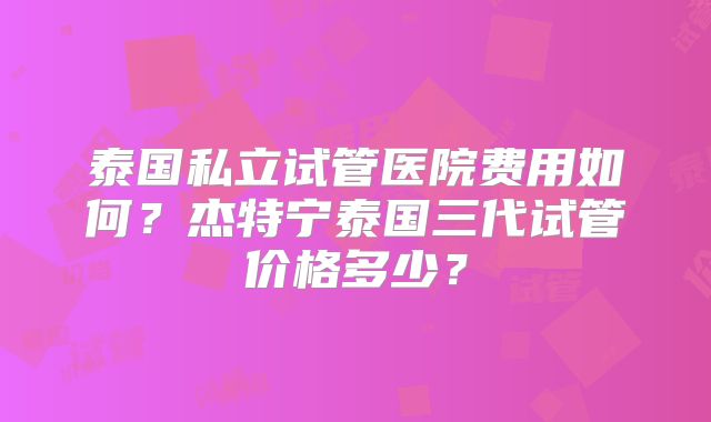 泰国私立试管医院费用如何?杰特宁泰国三代试管价格多少?