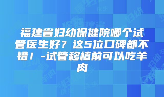 福建省妇幼保健院哪个试管医生好？这5位口碑都不错！-试管移植前可以吃羊肉