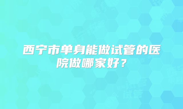 西宁市单身能做试管的医院做哪家好？