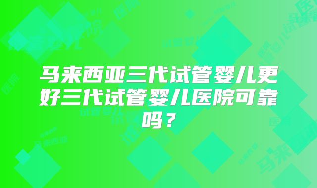马来西亚三代试管婴儿更好三代试管婴儿医院可靠吗？