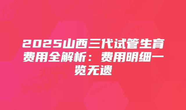 2025山西三代试管生育费用全解析：费用明细一览无遗