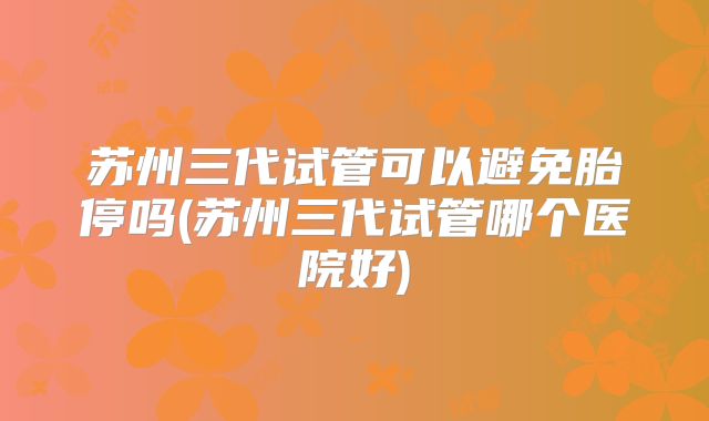 苏州三代试管可以避免胎停吗(苏州三代试管哪个医院好)