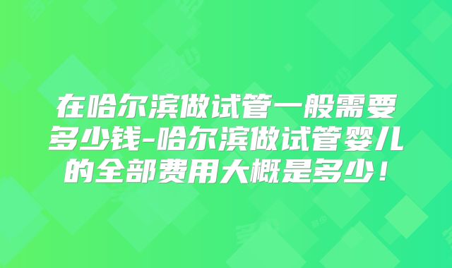 在哈尔滨做试管一般需要多少钱-哈尔滨做试管婴儿的全部费用大概是多少！