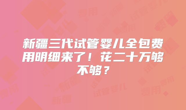 新疆三代试管婴儿全包费用明细来了!花二十万够不够?