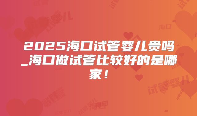 2025海口试管婴儿贵吗_海口做试管比较好的是哪家!