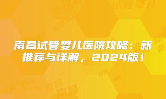 南昌试管婴儿医院攻略：新推荐与详解，2024版！