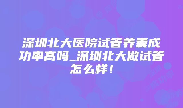 深圳北大医院试管养囊成功率高吗_深圳北大做试管怎么样！
