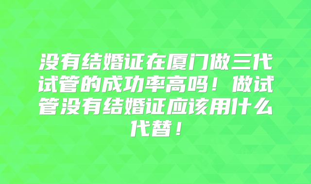 没有结婚证在厦门做三代试管的成功率高吗!做试管没有结婚证应该用什么代替!