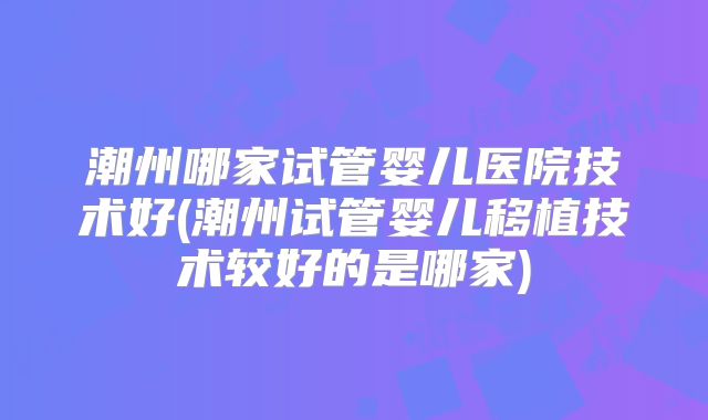 潮州哪家试管婴儿医院技术好(潮州试管婴儿移植技术较好的是哪家)