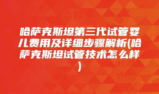哈萨克斯坦第三代试管婴儿费用及详细步骤解析(哈萨克斯坦试管技术怎么样)