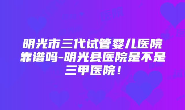 明光市三代试管婴儿医院靠谱吗-明光县医院是不是三甲医院!