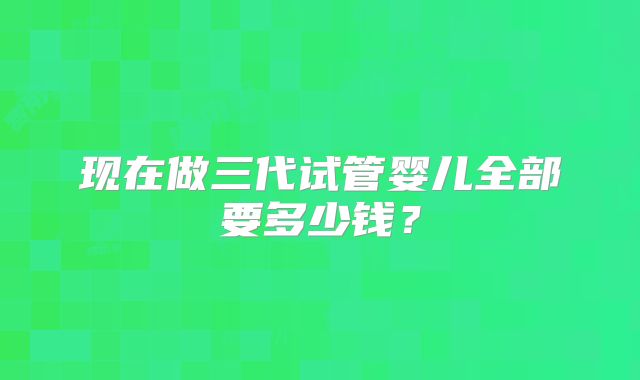 现在做三代试管婴儿全部要多少钱？