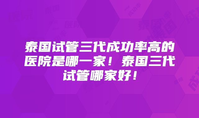 泰国试管三代成功率高的医院是哪一家！泰国三代试管哪家好！