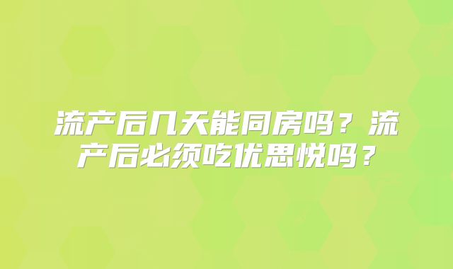 流产后几天能同房吗？流产后必须吃优思悦吗？