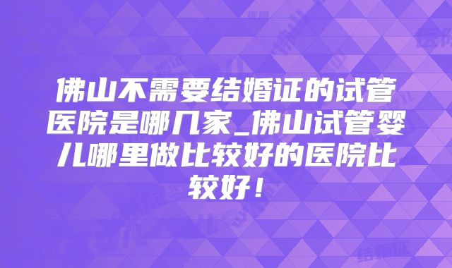 佛山不需要结婚证的试管医院是哪几家_佛山试管婴儿哪里做比较好的医院比较好！