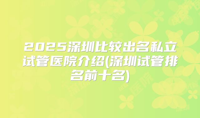 2025深圳比较出名私立试管医院介绍(深圳试管排名前十名)