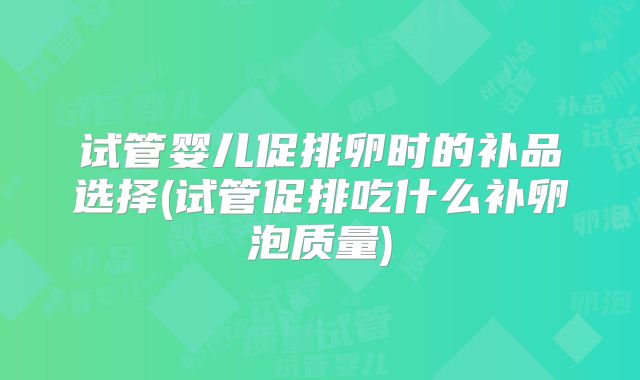 试管婴儿促排卵时的补品选择(试管促排吃什么补卵泡质量)