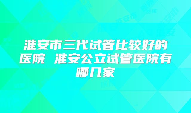 淮安市三代试管比较好的医院 淮安公立试管医院有哪几家