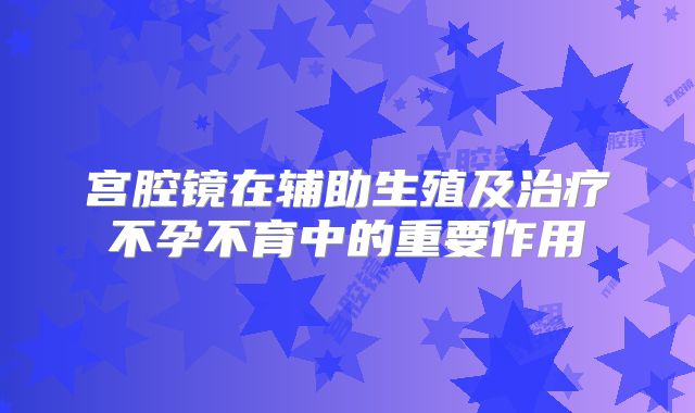 宫腔镜在辅助生殖及治疗不孕不育中的重要作用