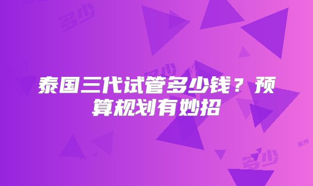 泰国三代试管多少钱?预算规划有妙招