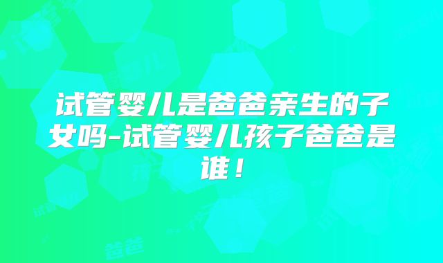 试管婴儿是爸爸亲生的子女吗-试管婴儿孩子爸爸是谁！