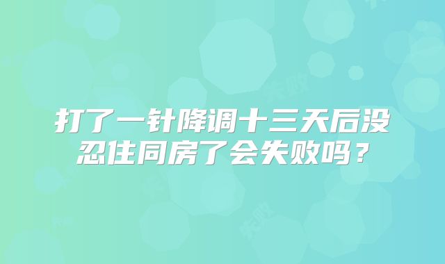 打了一针降调十三天后没忍住同房了会失败吗？