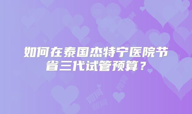 如何在泰国杰特宁医院节省三代试管预算?
