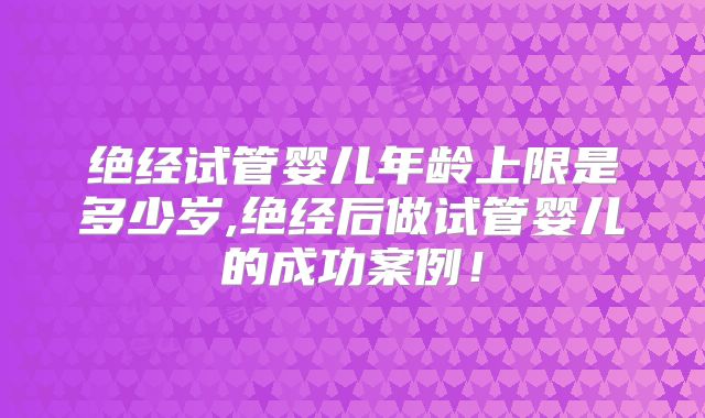绝经试管婴儿年龄上限是多少岁,绝经后做试管婴儿的成功案例！