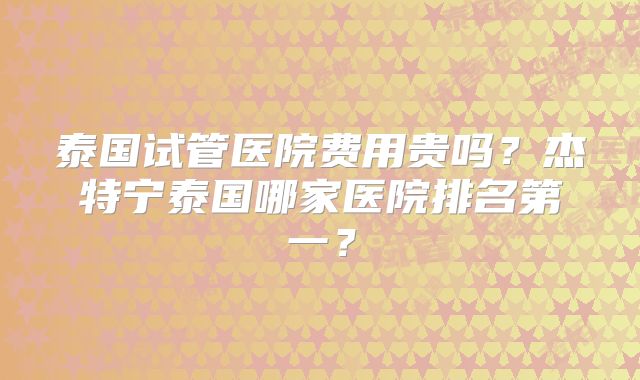 泰国试管医院费用贵吗？杰特宁泰国哪家医院排名第一？