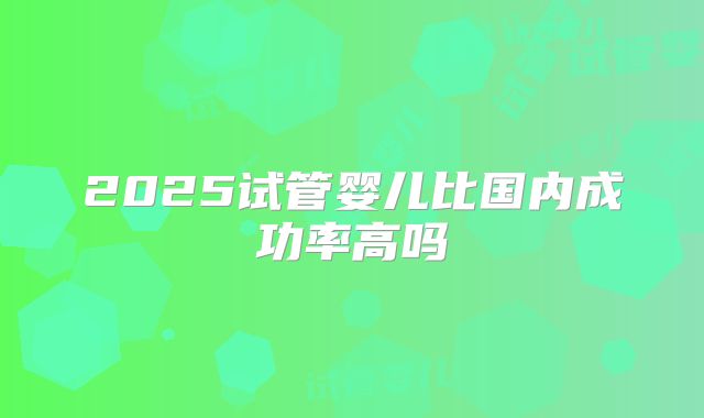 2025试管婴儿比国内成功率高吗