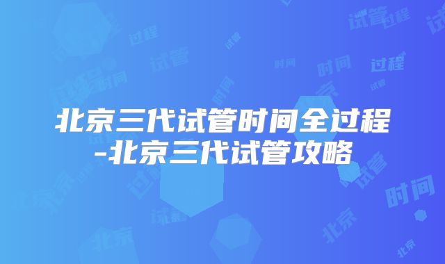 北京三代试管时间全过程-北京三代试管攻略