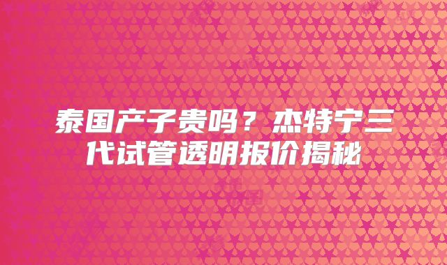 泰国产子贵吗？杰特宁三代试管透明报价揭秘