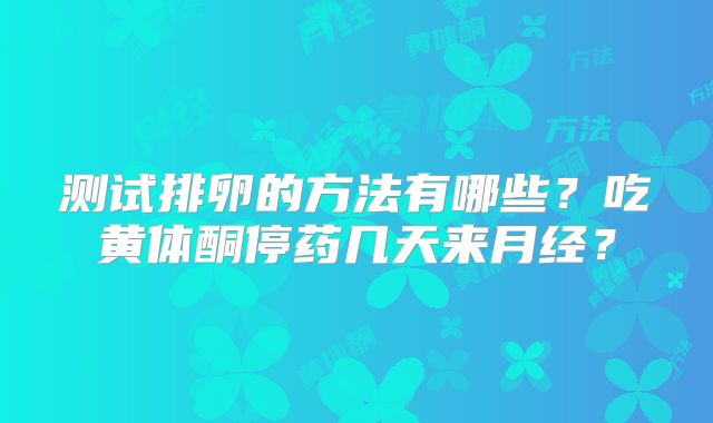 测试排卵的方法有哪些？吃黄体酮停药几天来月经？
