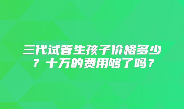 三代试管生孩子价格多少?十万的费用够了吗?