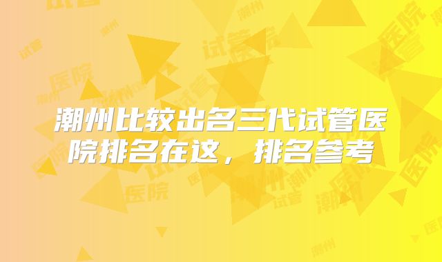 潮州比较出名三代试管医院排名在这，排名参考