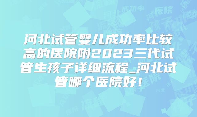 河北试管婴儿成功率比较高的医院附2023三代试管生孩子详细流程_河北试管哪个医院好！