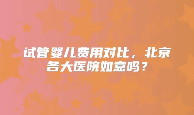 试管婴儿费用对比，北京各大医院如意吗？