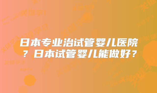 日本专业治试管婴儿医院?日本试管婴儿能做好?