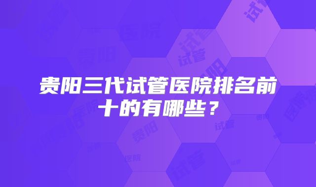 贵阳三代试管医院排名前十的有哪些？