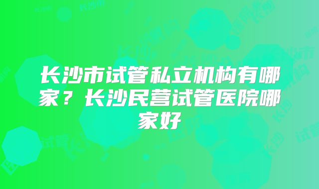 长沙市试管私立机构有哪家？长沙民营试管医院哪家好