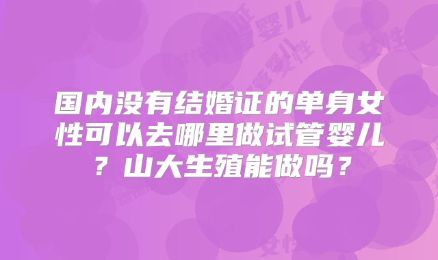 国内没有结婚证的单身女性可以去哪里做试管婴儿？山大生殖能做吗？