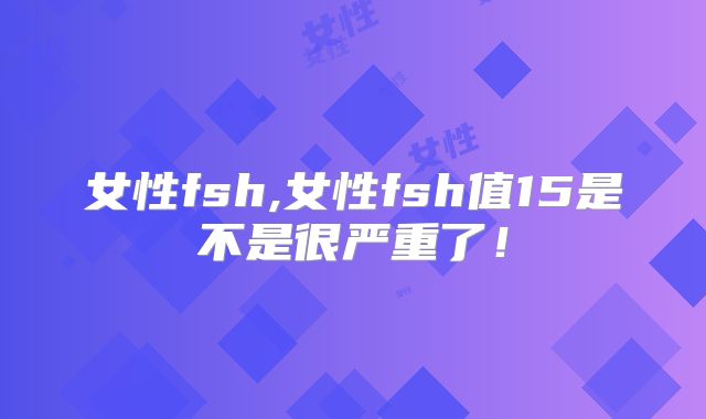 女性fsh,女性fsh值15是不是很严重了!