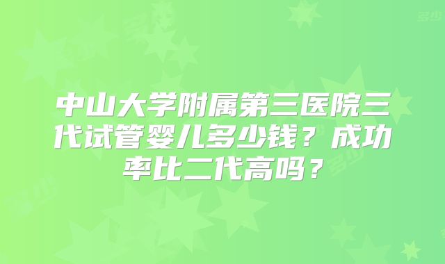 中山大学附属第三医院三代试管婴儿多少钱?成功率比二代高吗?