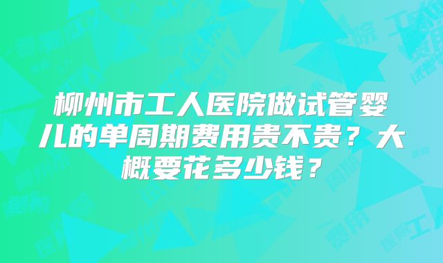 柳州市工人医院做试管婴儿的单周期费用贵不贵?大概要花多少钱?