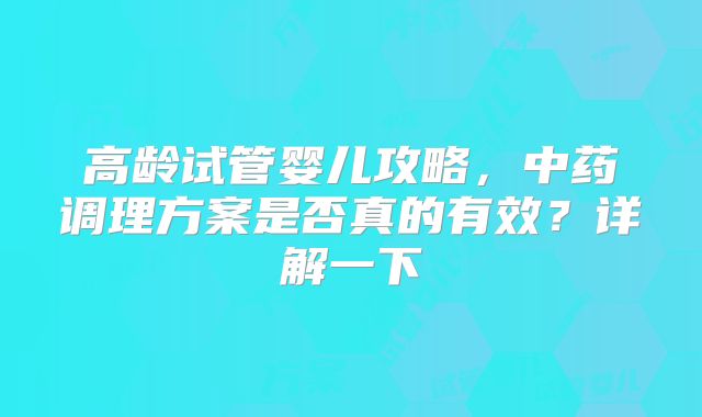 高龄试管婴儿攻略,中药调理方案是否真的有效?详解一下