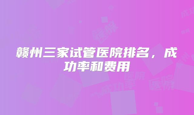 赣州三家试管医院排名，成功率和费用