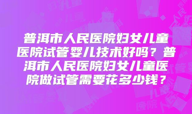 普洱市人民医院妇女儿童医院试管婴儿技术好吗？普洱市人民医院妇女儿童医院做试管需要花多少钱？