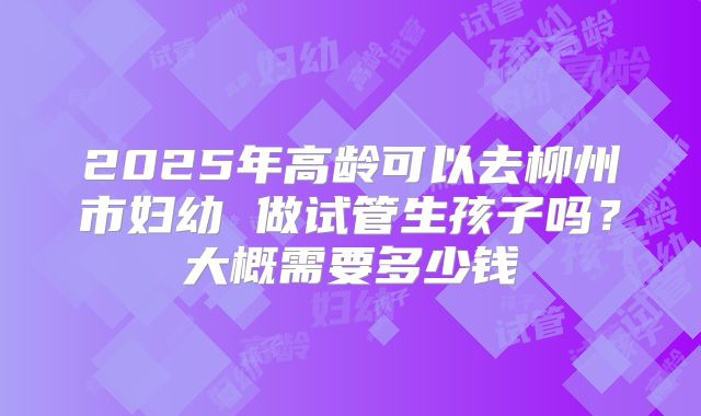 2025年高龄可以去柳州市妇幼 做试管生孩子吗?大概需要多少钱